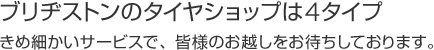 ブリヂストンのタイヤショップは4タイプ。きめ細かいサービスで、皆様のお越しをお待ちしております。